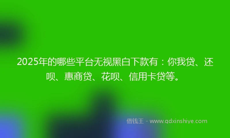 2025年的哪些平台无视黑白下款有：你我贷、还呗、惠商贷、花呗、信用卡贷等。