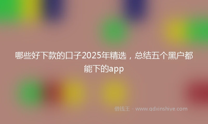 哪些好下款的口子2025年精选，总结五个黑户都能下的app