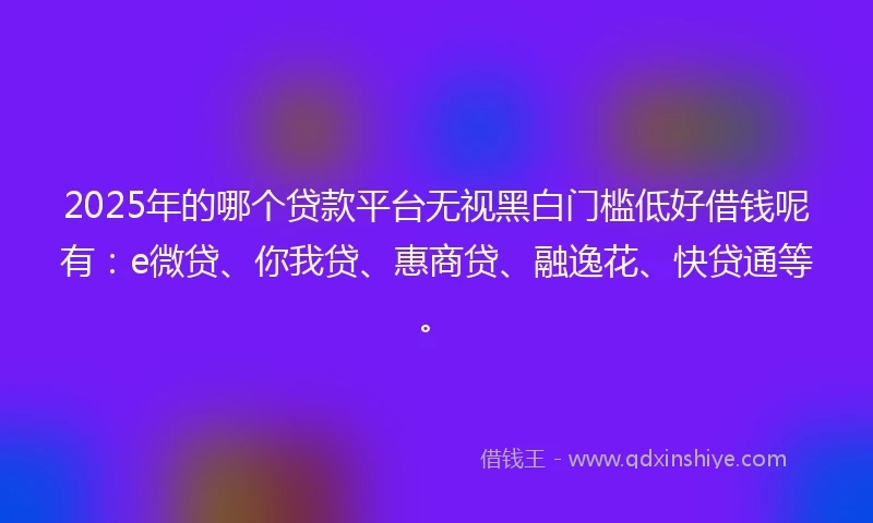 2025年的哪个贷款平台无视黑白门槛低好借钱呢有：e微贷、你我贷、惠商贷、融逸花、快贷通等。