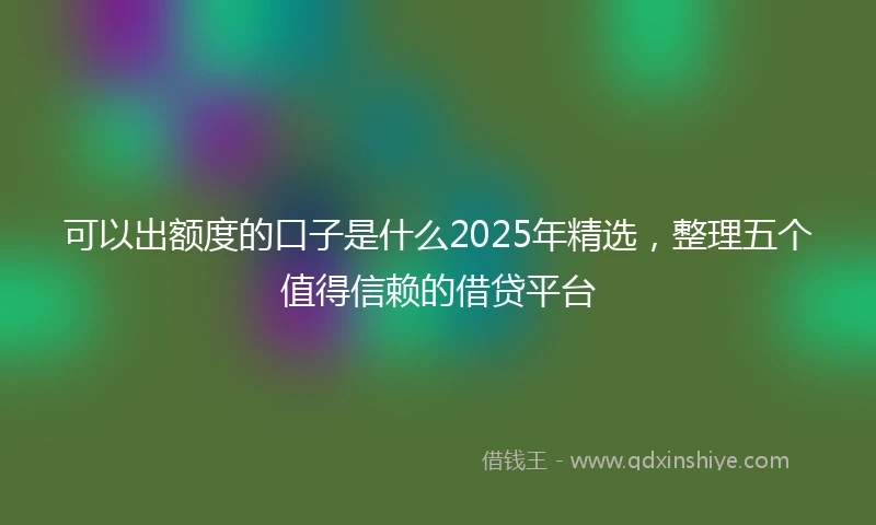 可以出额度的口子是什么2025年精选，整理五个值得信赖的借贷平台