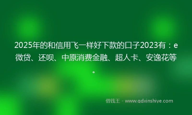 2025年的和信用飞一样好下款的口子2023有：e微贷、还呗、中原消费金融、超人卡、安逸花等。