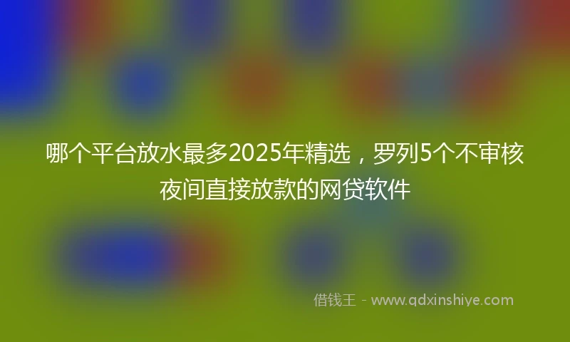 哪个平台放水最多2025年精选，罗列5个不审核夜间直接放款的网贷软件