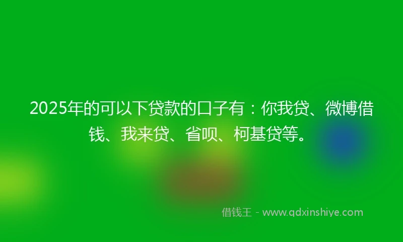 2025年的可以下贷款的口子有：你我贷、微博借钱、我来贷、省呗、柯基贷等。
