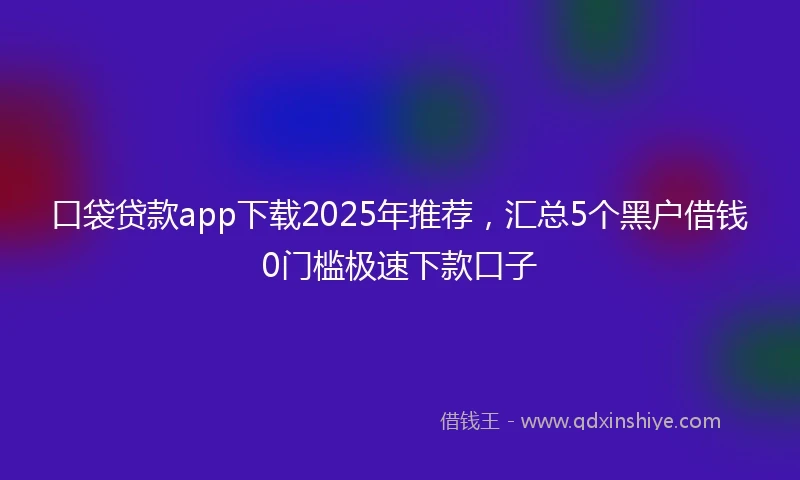 口袋贷款app下载2025年推荐，汇总5个黑户借钱0门槛极速下款口子