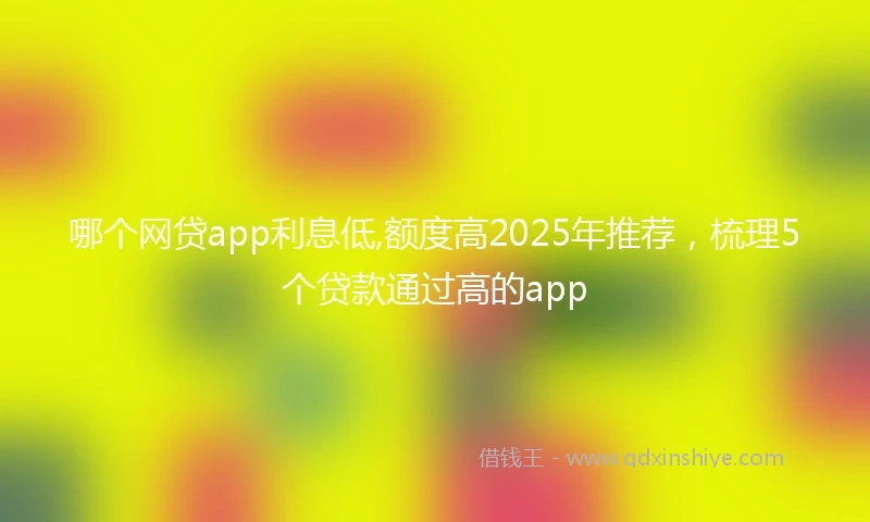 哪个网贷app利息低,额度高2025年推荐，梳理5个贷款通过高的app