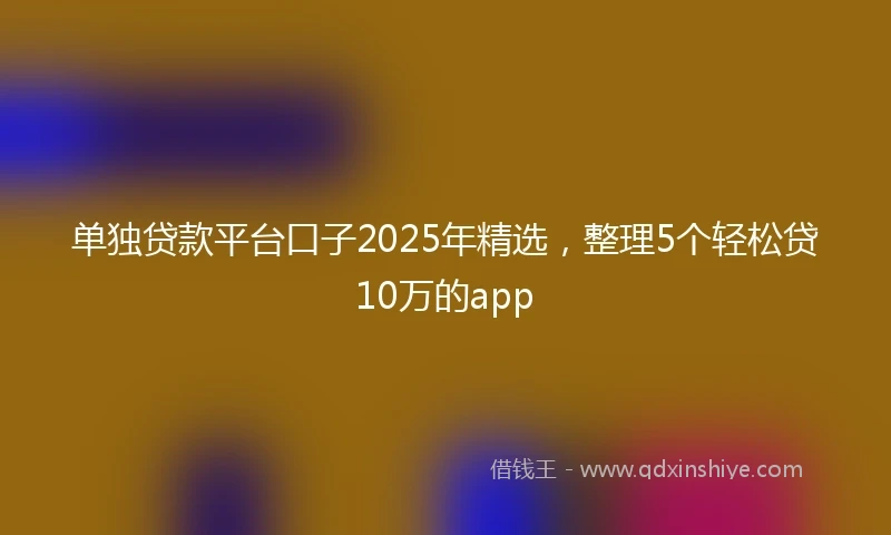 单独贷款平台口子2025年精选，整理5个轻松贷10万的app