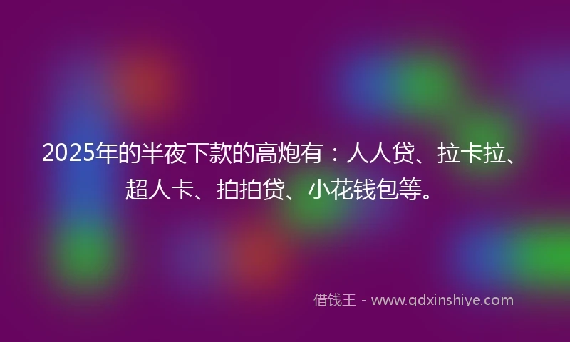 2025年的半夜下款的高炮有：人人贷、拉卡拉、超人卡、拍拍贷、小花钱包等。
