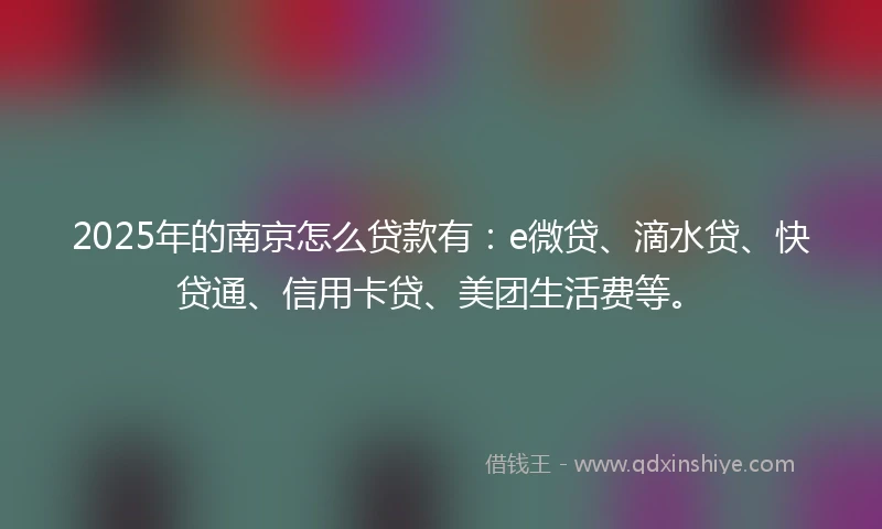 2025年的南京怎么贷款有：e微贷、滴水贷、快贷通、信用卡贷、美团生活费等。