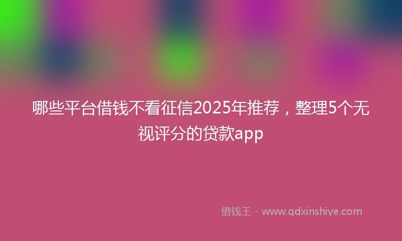 哪些平台借钱不看征信2025年推荐，整理5个无视评分的贷款app