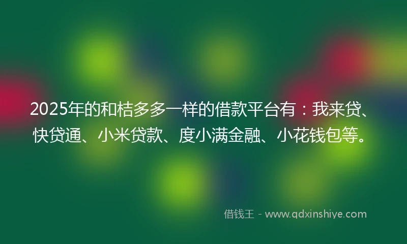 2025年的和桔多多一样的借款平台有：我来贷、快贷通、小米贷款、度小满金融、小花钱包等。
