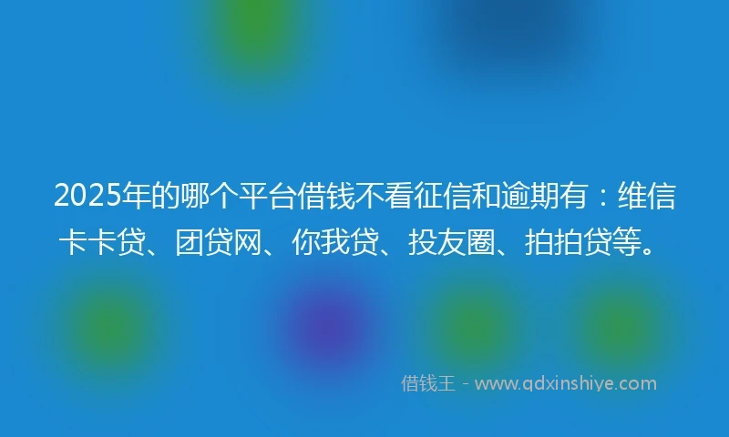 2025年的哪个平台借钱不看征信和逾期有：维信卡卡贷、团贷网、你我贷、投友圈、拍拍贷等。