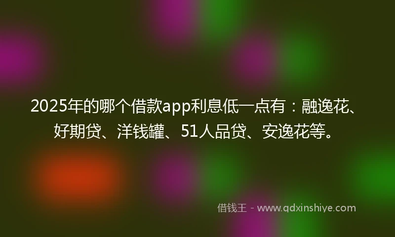 2025年的哪个借款app利息低一点有：融逸花、好期贷、洋钱罐、51人品贷、安逸花等。