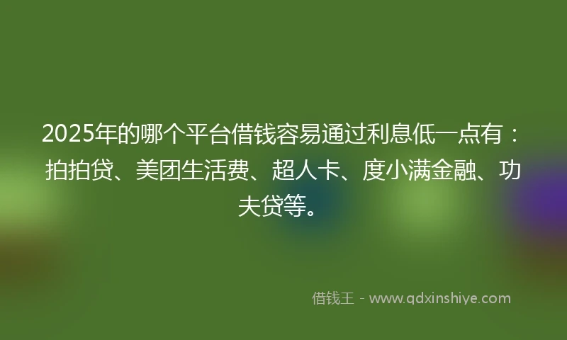 2025年的哪个平台借钱容易通过利息低一点有：拍拍贷、美团生活费、超人卡、度小满金融、功夫贷等。