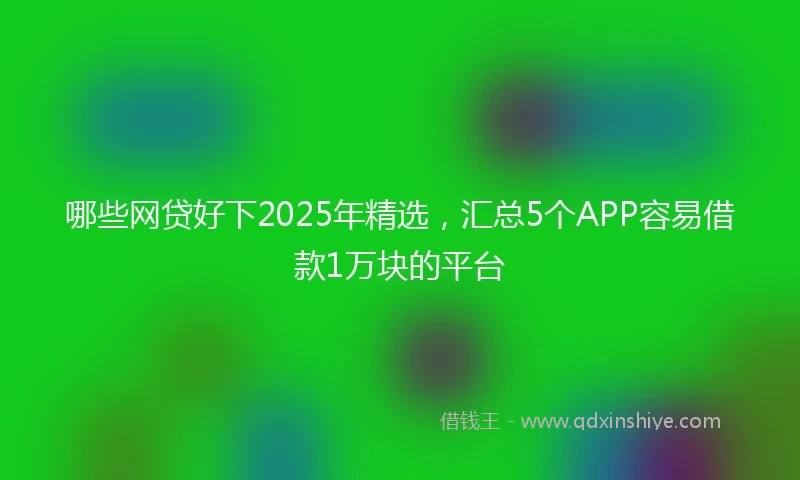 哪些网贷好下2025年精选，汇总5个APP容易借款1万块的平台