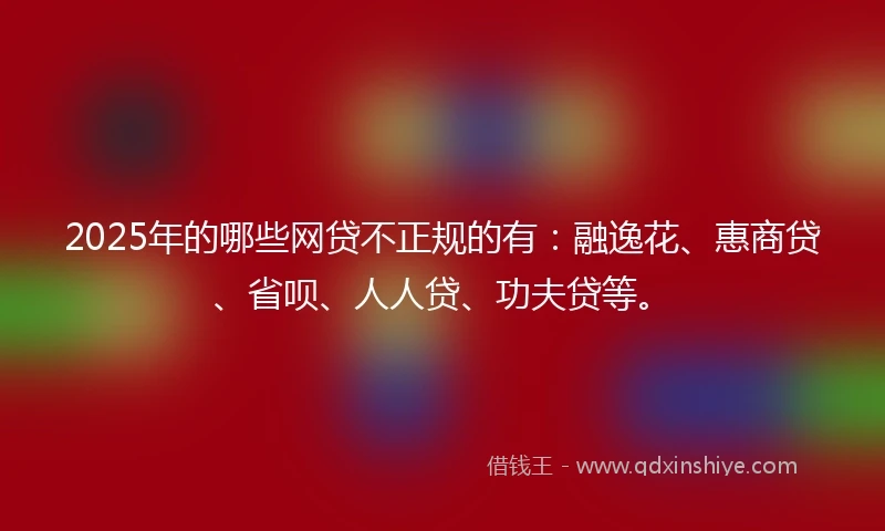 2025年的哪些网贷不正规的有：融逸花、惠商贷、省呗、人人贷、功夫贷等。