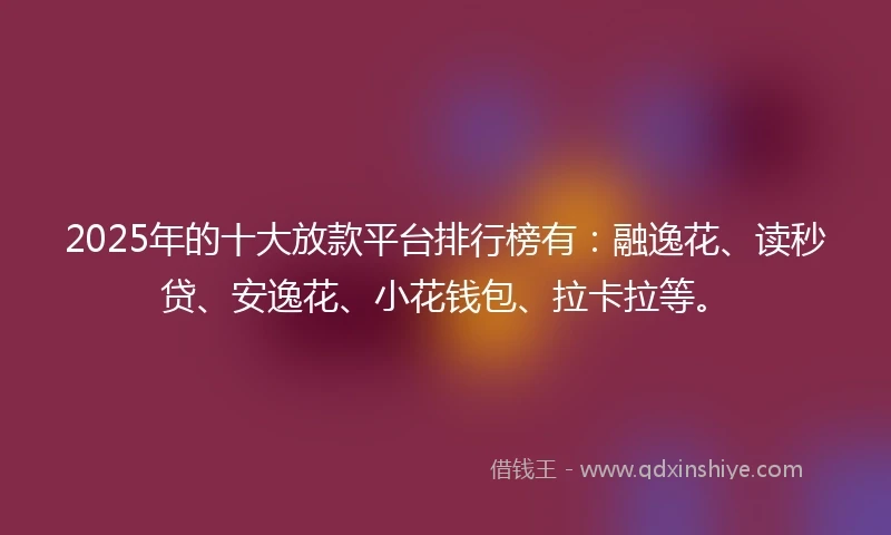 2025年的十大放款平台排行榜有：融逸花、读秒贷、安逸花、小花钱包、拉卡拉等。