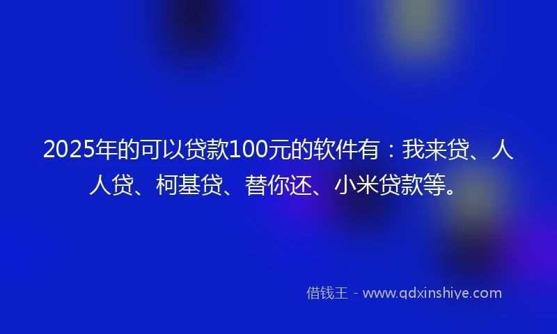 2025年的可以贷款100元的软件有：我来贷、人人贷、柯基贷、替你还、小米贷款等。