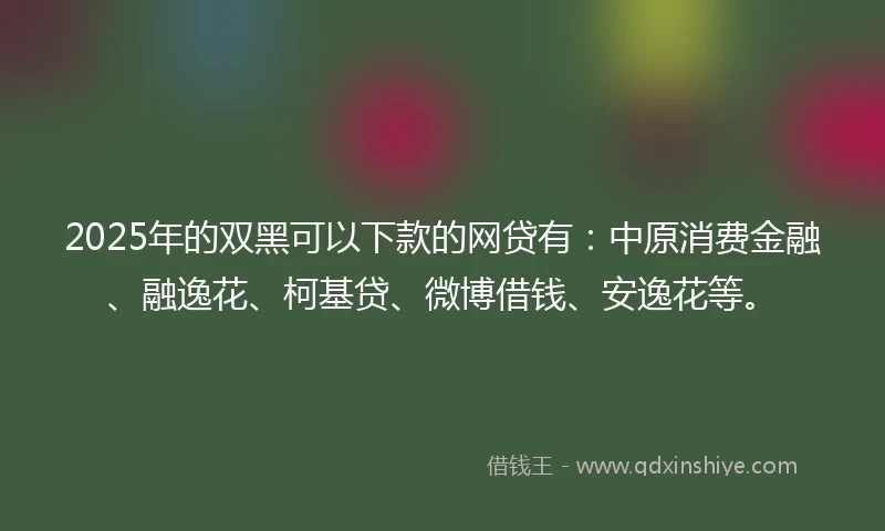 2025年的双黑可以下款的网贷有：中原消费金融、融逸花、柯基贷、微博借钱、安逸花等。