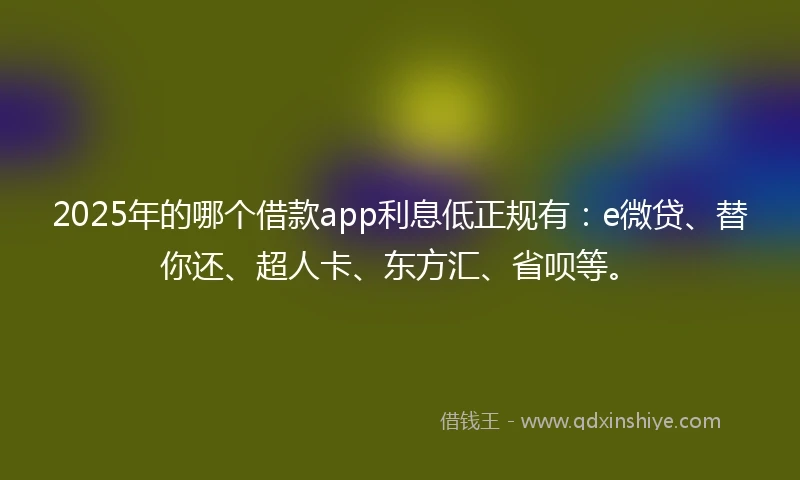 2025年的哪个借款app利息低正规有：e微贷、替你还、超人卡、东方汇、省呗等。