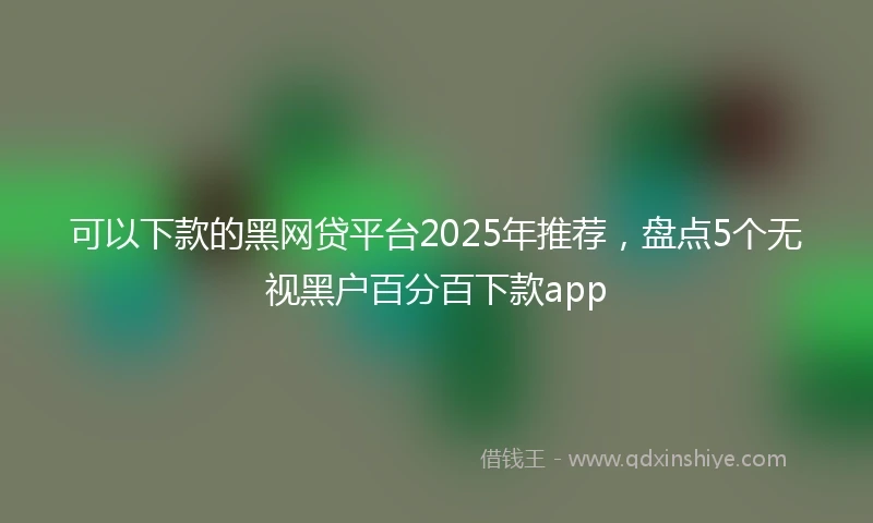 可以下款的黑网贷平台2025年推荐，盘点5个无视黑户百分百下款app