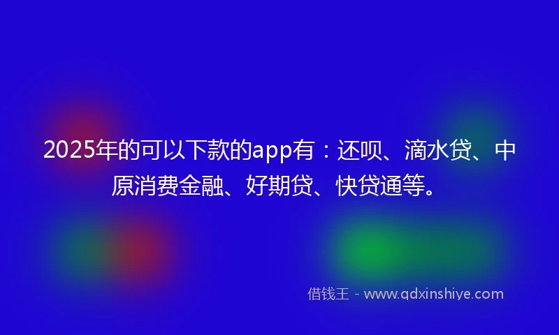 2025年的可以下款的app有：还呗、滴水贷、中原消费金融、好期贷、快贷通等。