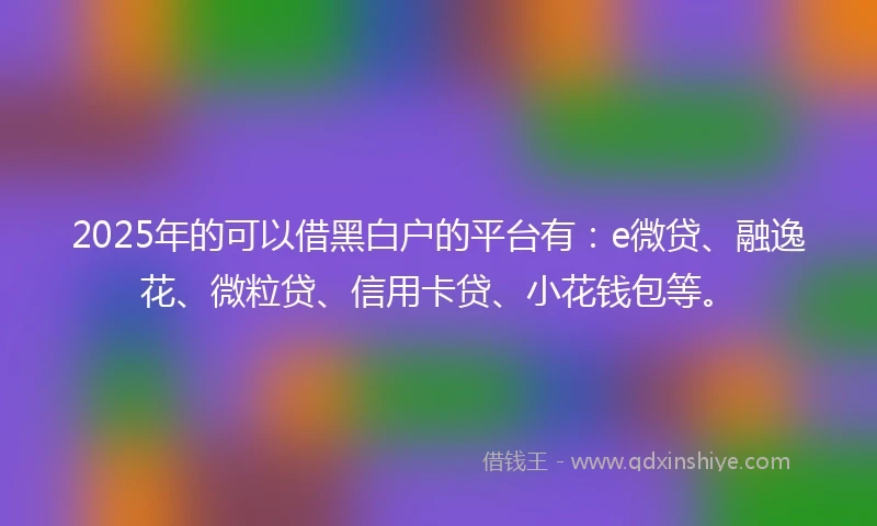 2025年的可以借黑白户的平台有:e微贷、融逸花、微粒贷、信用卡贷、小花钱包等。