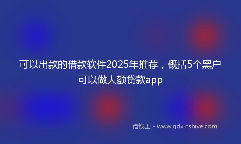 可以出款的借款软件2025年推荐，概括5个黑户可以做大额贷款app