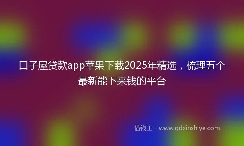 口子屋贷款app苹果下载2025年精选，梳理五个最新能下来钱的平台