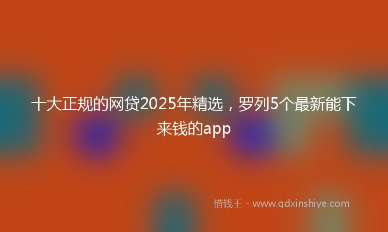 十大正规的网贷2025年精选，罗列5个最新能下来钱的app