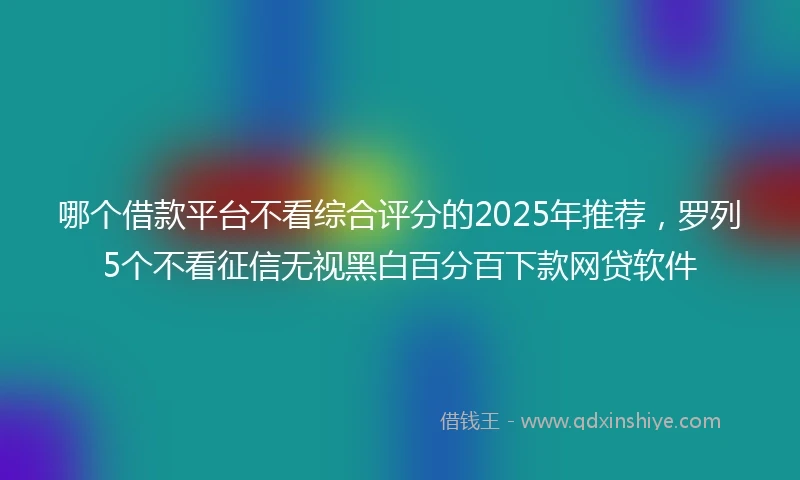 哪个借款平台不看综合评分的2025年推荐，罗列5个不看征信无视黑白百分百下款网贷软件