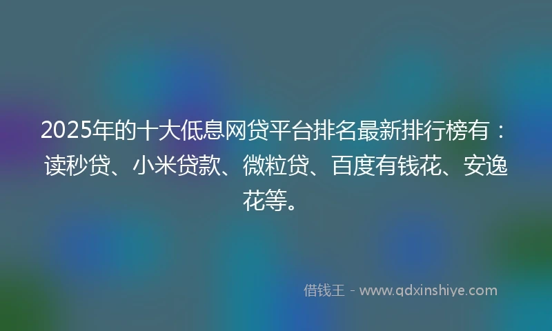 2025年的十大低息网贷平台排名最新排行榜有：读秒贷、小米贷款、微粒贷、百度有钱花、安逸花等。
