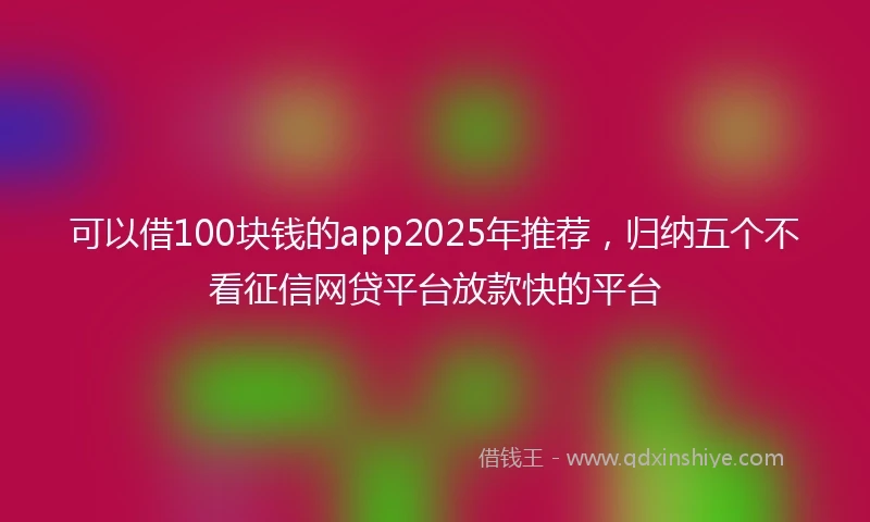 可以借100块钱的app2025年推荐，归纳五个不看征信网贷平台放款快的平台