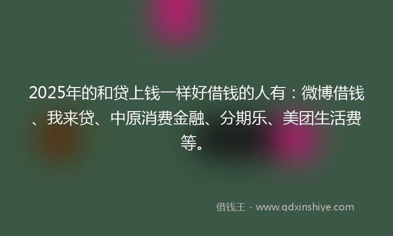 2025年的和贷上钱一样好借钱的人有：微博借钱、我来贷、中原消费金融、分期乐、美团生活费等。