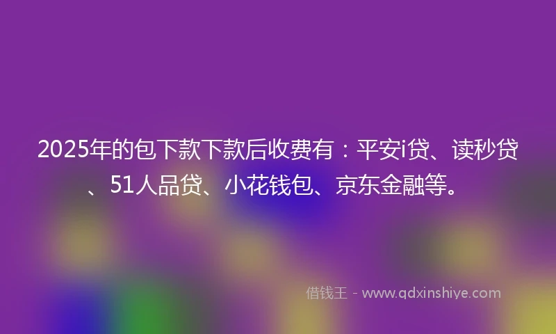 2025年的包下款下款后收费有：平安i贷、读秒贷、51人品贷、小花钱包、京东金融等。