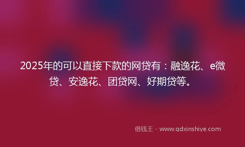 2025年的可以直接下款的网贷有：融逸花、e微贷、安逸花、团贷网、好期贷等。
