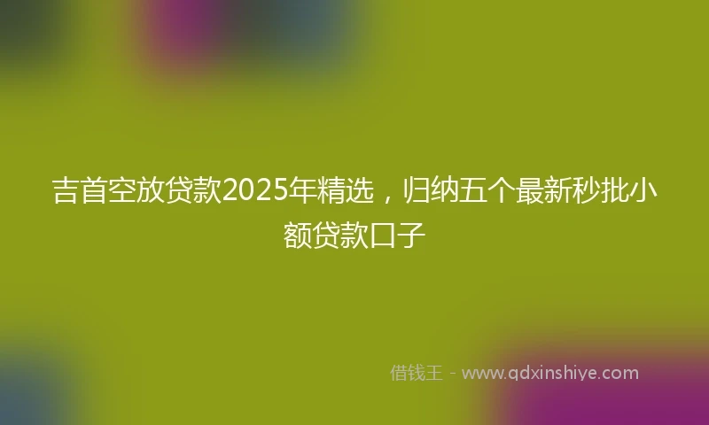 吉首空放贷款2025年精选，归纳五个最新秒批小额贷款口子