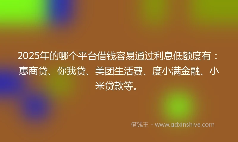 2025年的哪个平台借钱容易通过利息低额度有：惠商贷、你我贷、美团生活费、度小满金融、小米贷款等。