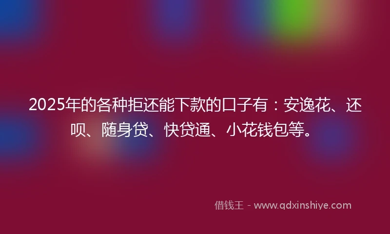 2025年的各种拒还能下款的口子有：安逸花、还呗、随身贷、快贷通、小花钱包等。