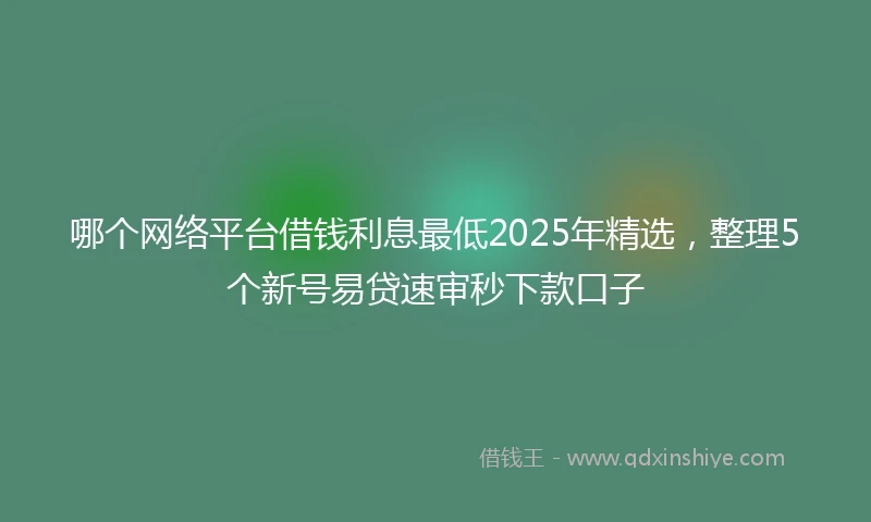 哪个网络平台借钱利息最低2025年精选，整理5个新号易贷速审秒下款口子
