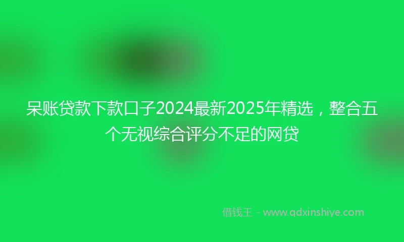 呆账贷款下款口子2024最新2025年精选，整合五个无视综合评分不足的网贷