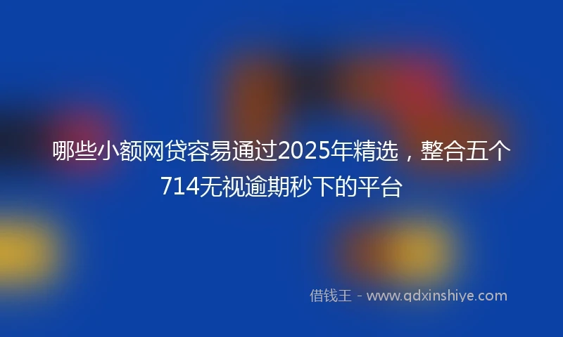 哪些小额网贷容易通过2025年精选，整合五个714无视逾期秒下的平台