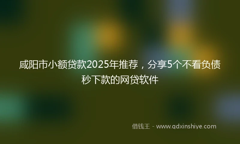 咸阳市小额贷款2025年推荐，分享5个不看负债秒下款的网贷软件