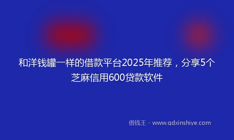 和洋钱罐一样的借款平台2025年推荐，分享5个芝麻信用600贷款软件