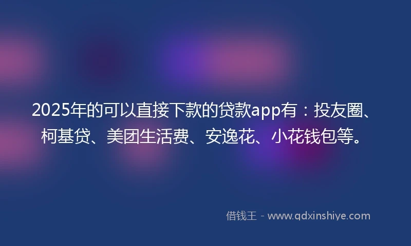 2025年的可以直接下款的贷款app有：投友圈、柯基贷、美团生活费、安逸花、小花钱包等。