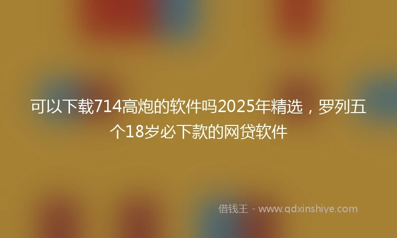 可以下载714高炮的软件吗2025年精选，罗列五个18岁必下款的网贷软件