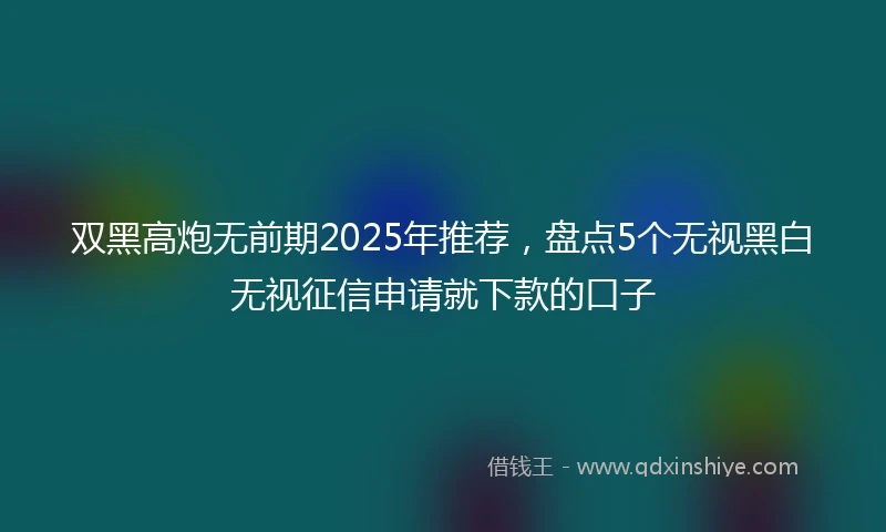 双黑高炮无前期2025年推荐，盘点5个无视黑白无视征信申请就下款的口子