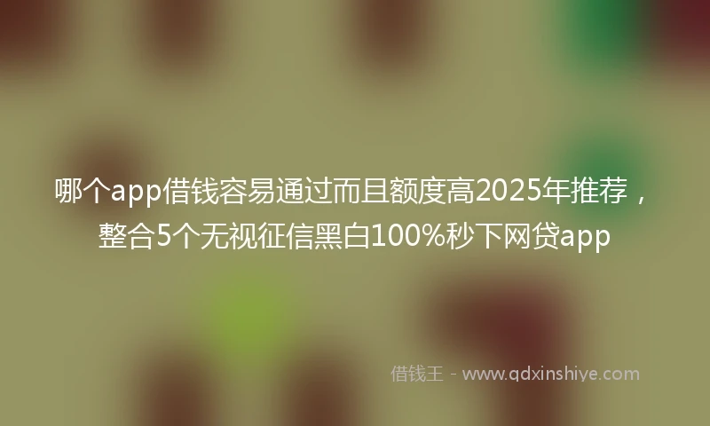 哪个app借钱容易通过而且额度高2025年推荐，整合5个无视征信黑白100%秒下网贷app