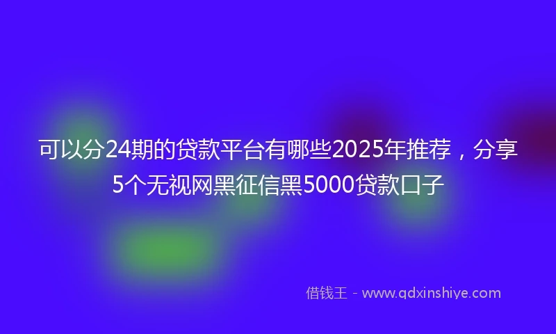 可以分24期的贷款平台有哪些2025年推荐，分享5个无视网黑征信黑5000贷款口子
