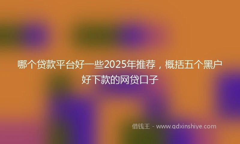 哪个贷款平台好一些2025年推荐，概括五个黑户好下款的网贷口子