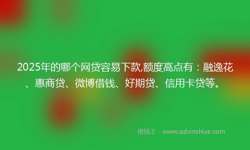 2025年的哪个网贷容易下款,额度高点有：融逸花、惠商贷、微博借钱、好期贷、信用卡贷等。